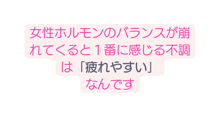 女性ホルモンのバランスが崩れてくると１番に感じる不調は 疲れやすい なんです